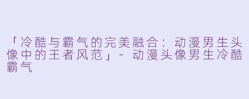 「冷酷与霸气的完美融合：动漫男生头像中的王者风范」-动漫头像男生冷酷霸气