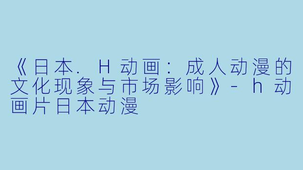 《日本.H动画：成人动漫的文化现象与市场影响》-h动画片日本动漫