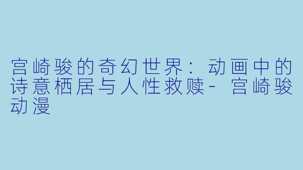 宫崎骏的奇幻世界：动画中的诗意栖居与人性救赎-宫崎骏动漫