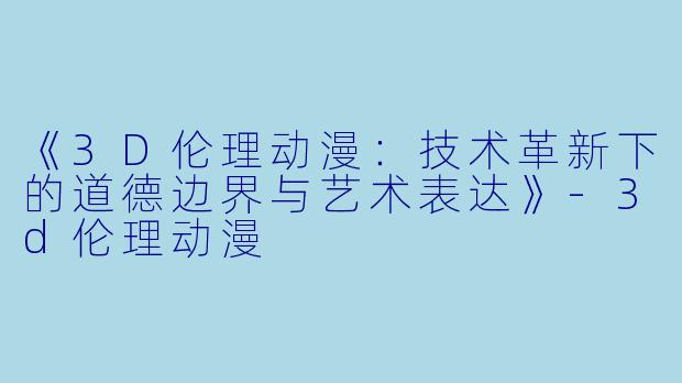 《3D伦理动漫：技术革新下的道德边界与艺术表达》-3d伦理动漫