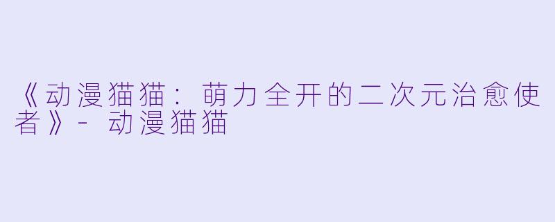 《动漫猫猫：萌力全开的二次元治愈使者》-动漫猫猫
