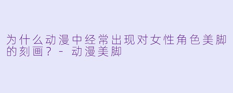 为什么动漫中经常出现对女性角色美脚的刻画？-动漫美脚