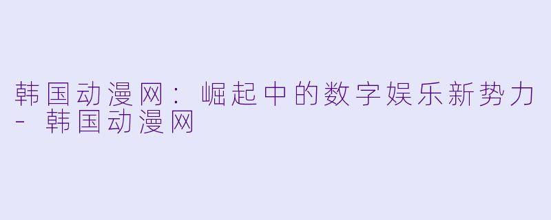 韩国动漫网：崛起中的数字娱乐新势力-韩国动漫网