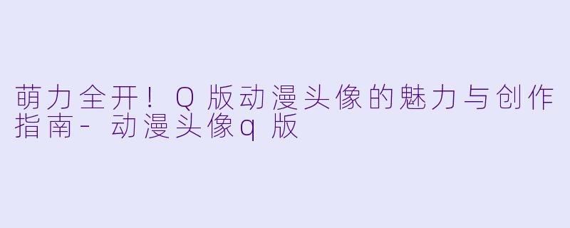 萌力全开！Q版动漫头像的魅力与创作指南-动漫头像q版