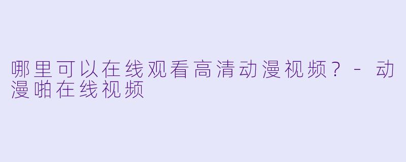 哪里可以在线观看高清动漫视频？-动漫啪在线视频