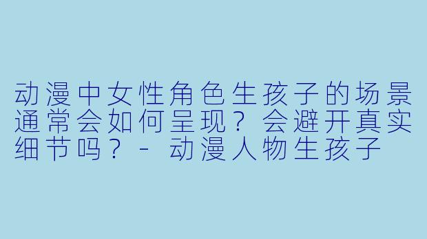 动漫中女性角色生孩子的场景通常会如何呈现？会避开真实细节吗？-动漫人物生孩子