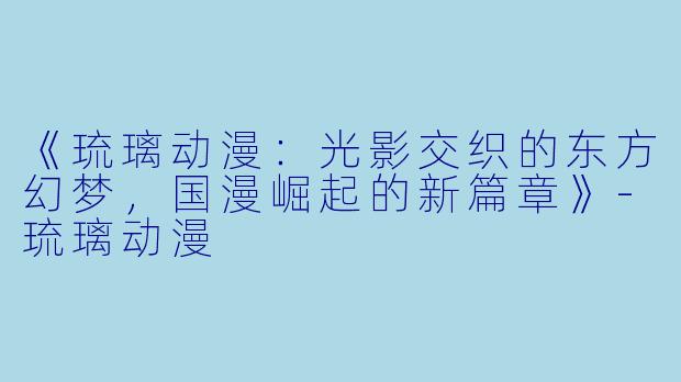 《琉璃动漫：光影交织的东方幻梦，国漫崛起的新篇章》-琉璃动漫