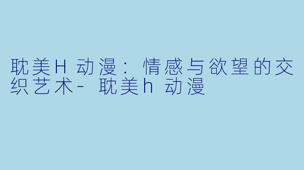 耽美H动漫：情感与欲望的交织艺术-耽美h动漫