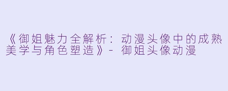 《御姐魅力全解析：动漫头像中的成熟美学与角色塑造》-御姐头像动漫
