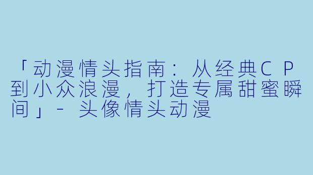 「动漫情头指南：从经典CP到小众浪漫，打造专属甜蜜瞬间」-头像情头动漫