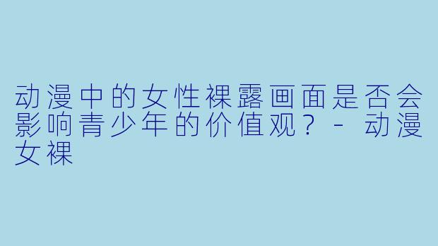 动漫中的女性裸露画面是否会影响青少年的价值观？-动漫女裸