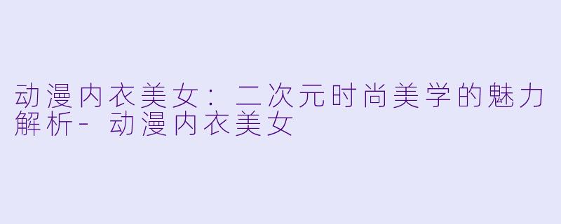 动漫内衣美女：二次元时尚美学的魅力解析-动漫内衣美女