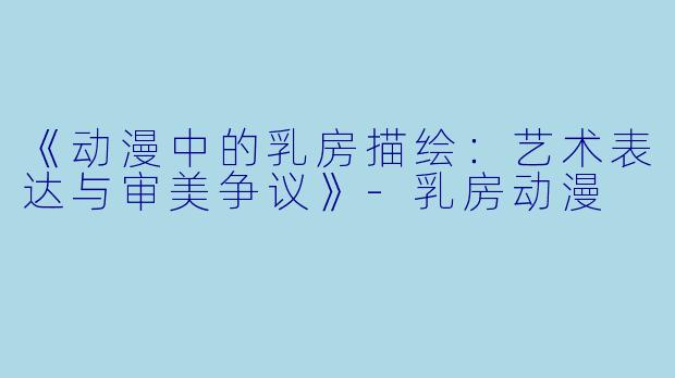 《动漫中的乳房描绘：艺术表达与审美争议》-乳房动漫