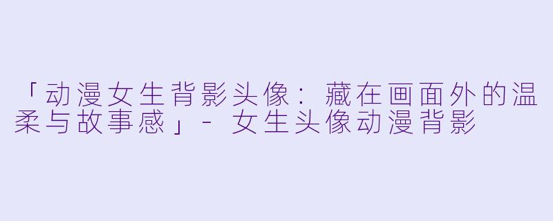 「动漫女生背影头像：藏在画面外的温柔与故事感」-女生头像动漫背影