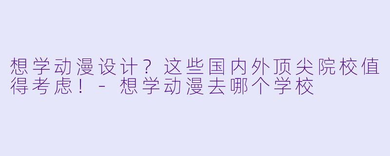 想学动漫设计？这些国内外顶尖院校值得考虑！-想学动漫去哪个学校