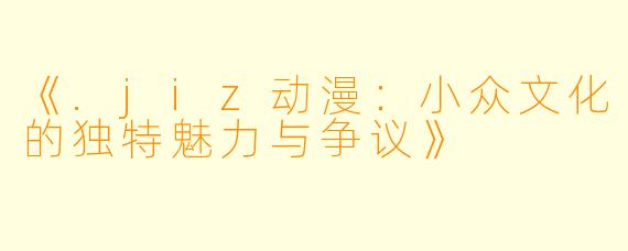《.jiz动漫：小众文化的独特魅力与争议》