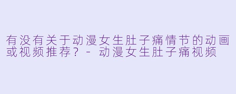 有没有关于动漫女生肚子痛情节的动画或视频推荐？-动漫女生肚子痛视频