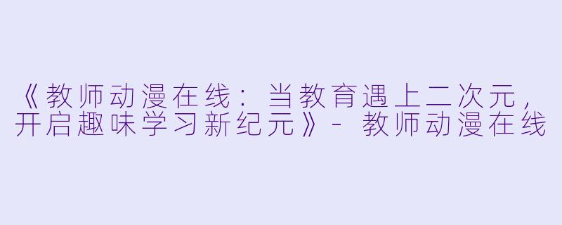 《教师动漫在线：当教育遇上二次元，开启趣味学习新纪元》-教师动漫在线