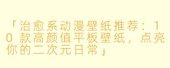 「治愈系动漫壁纸推荐：10款高颜值平板壁纸，点亮你的二次元日常」
