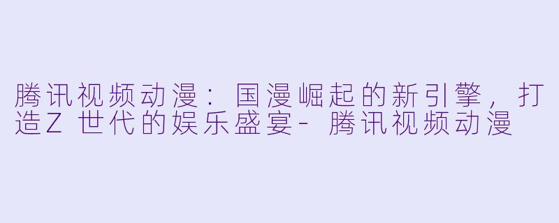 腾讯视频动漫：国漫崛起的新引擎，打造Z世代的娱乐盛宴-腾讯视频动漫