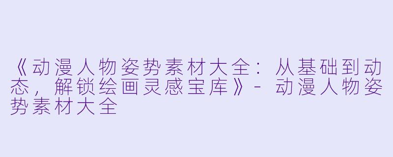 《动漫人物姿势素材大全：从基础到动态，解锁绘画灵感宝库》-动漫人物姿势素材大全