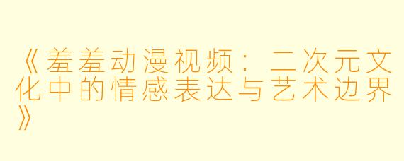 《羞羞动漫视频：二次元文化中的情感表达与艺术边界》