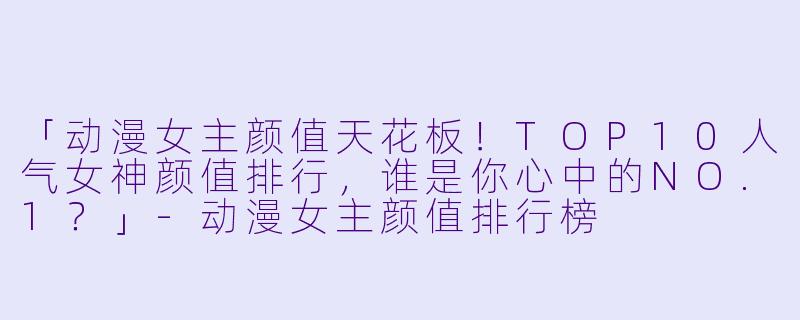 「动漫女主颜值天花板！TOP10人气女神颜值排行，谁是你心中的NO.1？」-动漫女主颜值排行榜