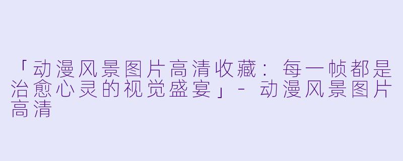 「动漫风景图片高清收藏：每一帧都是治愈心灵的视觉盛宴」-动漫风景图片高清