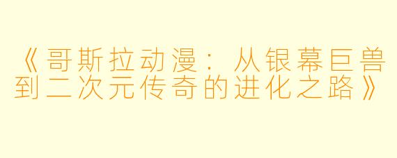 《哥斯拉动漫：从银幕巨兽到二次元传奇的进化之路》