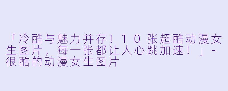 「冷酷与魅力并存！10张超酷动漫女生图片，每一张都让人心跳加速！」-很酷的动漫女生图片