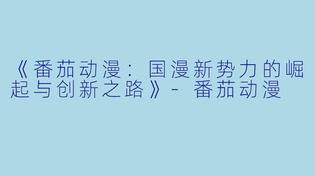 《番茄动漫：国漫新势力的崛起与创新之路》-番茄动漫