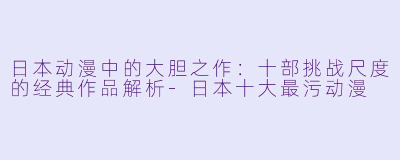 日本动漫中的大胆之作：十部挑战尺度的经典作品解析-日本十大最污动漫