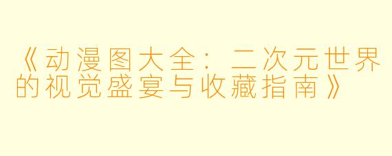 《动漫图大全：二次元世界的视觉盛宴与收藏指南》