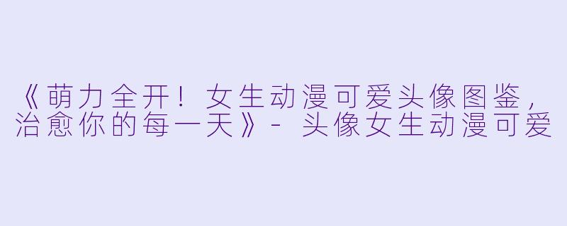 《萌力全开！女生动漫可爱头像图鉴，治愈你的每一天》-头像女生动漫可爱