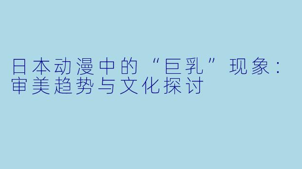 日本动漫中的“巨乳”现象：审美趋势与文化探讨