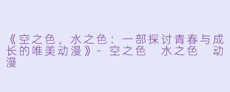 《空之色，水之色：一部探讨青春与成长的唯美动漫》-空之色 水之色 动漫