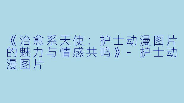 《治愈系天使：护士动漫图片的魅力与情感共鸣》-护士动漫图片