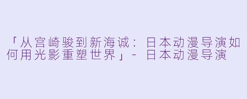 「从宫崎骏到新海诚：日本动漫导演如何用光影重塑世界」-日本动漫导演