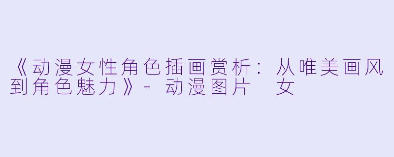《动漫女性角色插画赏析：从唯美画风到角色魅力》-动漫图片 女