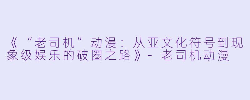 《“老司机”动漫：从亚文化符号到现象级娱乐的破圈之路》-老司机动漫