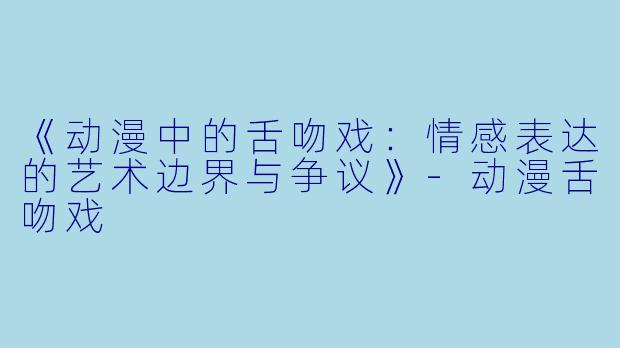 《动漫中的舌吻戏：情感表达的艺术边界与争议》-动漫舌吻戏