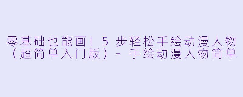 零基础也能画！5步轻松手绘动漫人物（超简单入门版）-手绘动漫人物简单