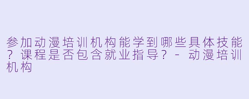 参加动漫培训机构能学到哪些具体技能？课程是否包含就业指导？-动漫培训机构