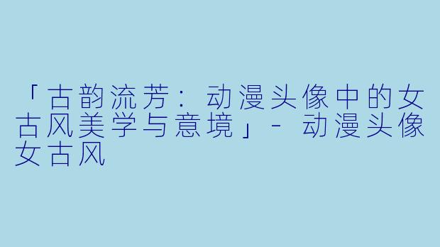 「古韵流芳：动漫头像中的女古风美学与意境」-动漫头像女古风