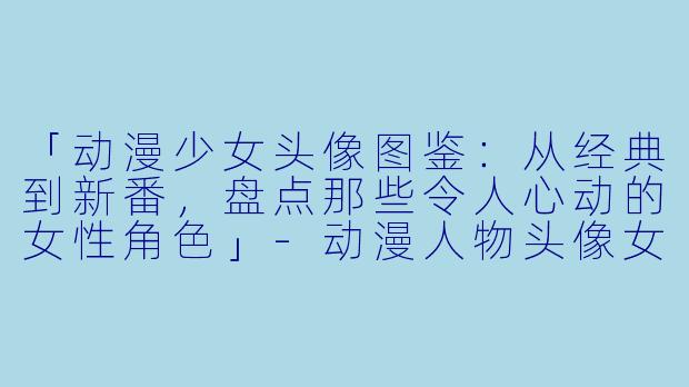 「动漫少女头像图鉴：从经典到新番，盘点那些令人心动的女性角色」-动漫人物头像女