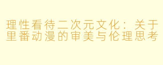 理性看待二次元文化：关于里番动漫的审美与伦理思考