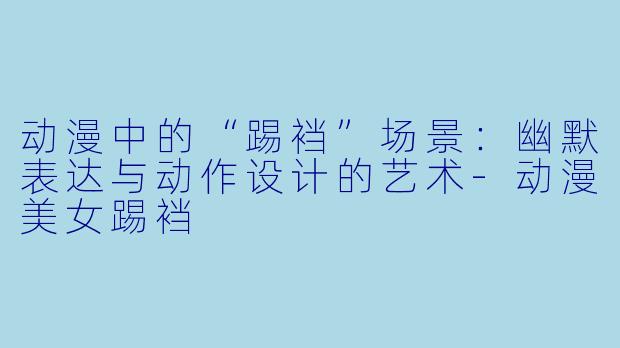 动漫中的“踢裆”场景：幽默表达与动作设计的艺术-动漫美女踢裆