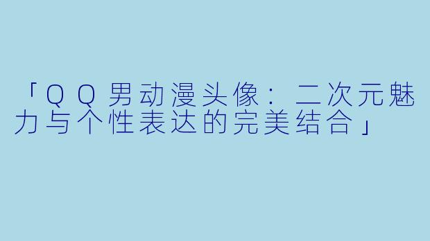 「QQ男动漫头像：二次元魅力与个性表达的完美结合」