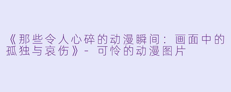 《那些令人心碎的动漫瞬间：画面中的孤独与哀伤》-可怜的动漫图片