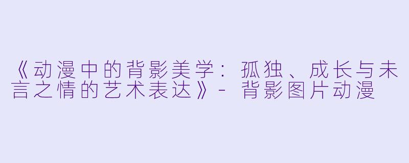 《动漫中的背影美学：孤独、成长与未言之情的艺术表达》-背影图片动漫